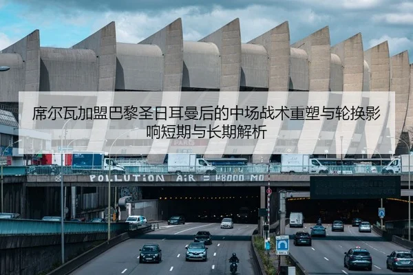 席尔瓦加盟巴黎圣日耳曼后的中场战术重塑与轮换影响短期与长期解析